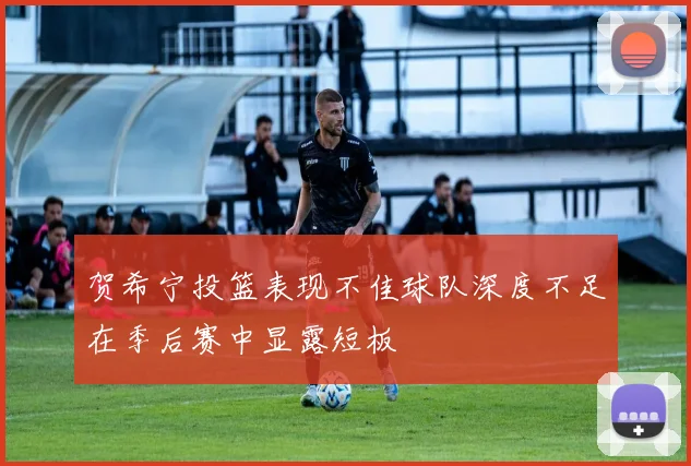 贺希宁投篮表现不佳球队深度不足在季后赛中显露短板