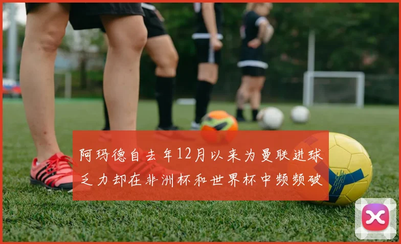 阿玛德自去年12月以来为曼联进球乏力却在非洲杯和世界杯中频频破门