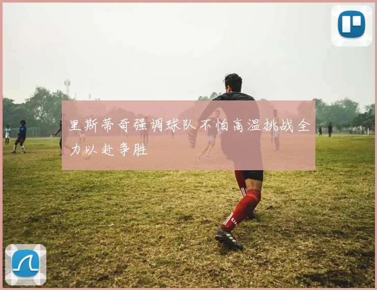 里斯蒂奇强调球队不怕高温挑战全力以赴争胜