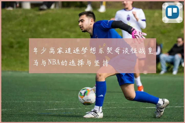 年少离家追逐梦想东契奇谈征战皇马与NBA的选择与坚持