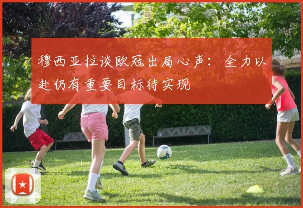 穆西亚拉谈欧冠出局心声：全力以赴仍有重要目标待实现