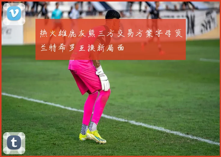 热火雄鹿灰熊三方交易方案字母莫兰特希罗互换新局面