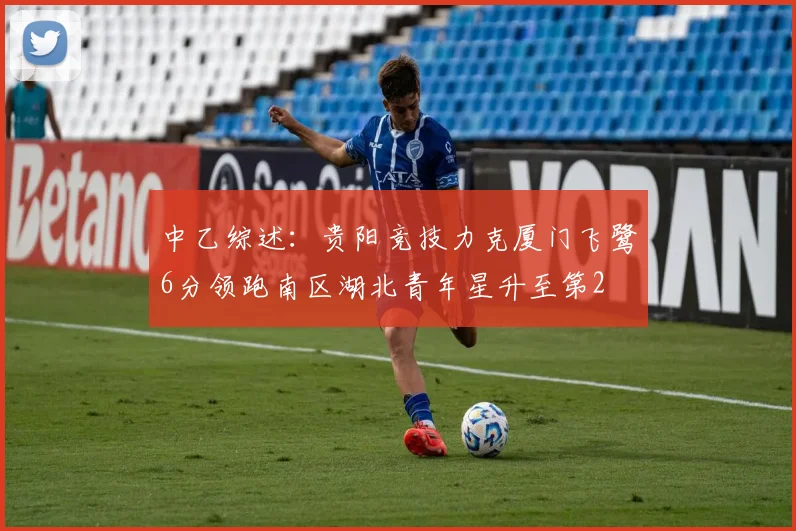 中乙综述：贵阳竞技力克厦门飞鹭6分领跑南区湖北青年星升至第2