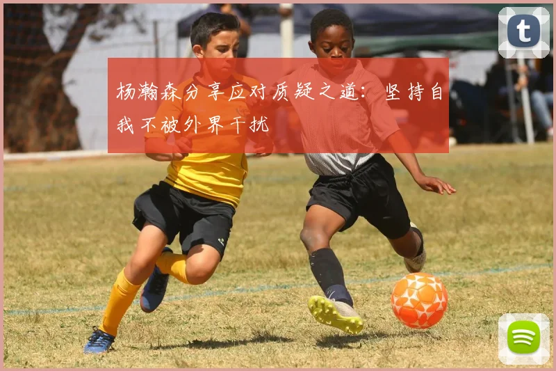 杨瀚森分享应对质疑之道：坚持自我不被外界干扰