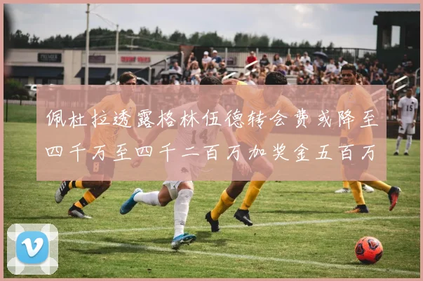佩杜拉透露格林伍德转会费或降至四千万至四千二百万加奖金五百万至六百万